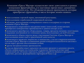 Компания «Гриль Мастер» осуществляет свою деятельность в рамках концепции франчайзинга, и в настоящее время имеет динамично развивающуюся сеть. Это объясняется рядом преимуществ, которые приобретает франчайзи, в числе которых можно назвать: использование торговой марки, завоевавшей репутацию; использование отработанной оперативной системы; обучение, использование коммерческого опыта и поддержка со стороны компании «Гриль Мастер»; возможность оперативного внедрения новых технологий, позволяющих приобретать конкурентные преимущества в данном секторе услуг; возможность приобретать оборудование, товары, продукты питания у постоянных и надежных поставщиков по отпускным ценам, используемых для всей системы; возможность обмена опытом между участниками Системы «Гриль Мастер» и использования новых идей в практической деятельности; возможность проявлять творчество и инициативу, с целью совершенствования Системы «Гриль Мастер» и повышения уровня конкурентоспособности системы в целом перед другими аналогичными сетями; другие внутрисистемные преимущества. в целом франчайзи имеет серьезную экономию времени и денежных средств, обычно направляемых на становление и развитие бизнеса, включая такие направления как обучение персонала, выбор и отработка формата предприятия, маркетинг, реклама, формирование партнерской базы и др. 