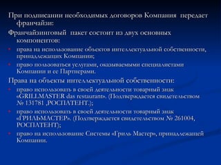 При подписании необходимых договоров Компания  передает франчайзи: Франчайзинговый  пакет состоит из двух основных компонентов: права на использование объектов интеллектуальной собственности, принадлежащих Компании; право пользоваться услугами, оказываемыми специалистами Компании и ее Партнерами. Права на объекты интеллектуальной собственности: право использовать в своей деятельности товарный знак «GRILLMASTER das  restaurant ». (Подтверждается свидетельством  № 131781 ,РОСПАТЕНТ.); право использовать в своей деятельности товарный знак «ГРИЛЬМАСТЕР». (Подтверждается свидетельством №   261004, РОСПАТЕНТ); право на использование Системы «Гриль Мастер», принадлежащей Компании. 