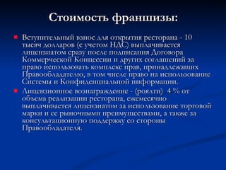 Стоимость франшизы: Вступительный взнос для открытия ресторана - 10 тысяч долларов (с учетом НДС) выплачивается лицензиатом сразу после подписания Договора Коммерческой Концессии и других соглашений за право использовать комплекс прав, принадлежащих Правообладателю, в том числе право на использование Системы и Конфиденциальной информации. Лицензионное вознаграждение - (роялти)  4 % от объема реализации ресторана, ежемесячно выплачивается лицензиатом за использование торговой марки и ее рыночными преимуществами, а также за консультационную поддержку со стороны Правообладателя. 