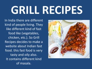GRILL RECIPES
In India there are different
kind of people living. They
like different kind of fast
food like (vegetables,
chicken, etc.). So Grill
Recipes decides to make a
website about Indian fast
food. this fast food is very
tasty and oily also.
It contains different kind
of masala.
 