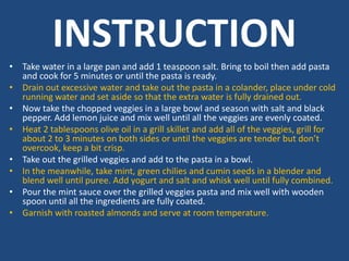 INSTRUCTION
• Take water in a large pan and add 1 teaspoon salt. Bring to boil then add pasta
and cook for 5 minutes or until the pasta is ready.
• Drain out excessive water and take out the pasta in a colander, place under cold
running water and set aside so that the extra water is fully drained out.
• Now take the chopped veggies in a large bowl and season with salt and black
pepper. Add lemon juice and mix well until all the veggies are evenly coated.
• Heat 2 tablespoons olive oil in a grill skillet and add all of the veggies, grill for
about 2 to 3 minutes on both sides or until the veggies are tender but don’t
overcook, keep a bit crisp.
• Take out the grilled veggies and add to the pasta in a bowl.
• In the meanwhile, take mint, green chilies and cumin seeds in a blender and
blend well until puree. Add yogurt and salt and whisk well until fully combined.
• Pour the mint sauce over the grilled veggies pasta and mix well with wooden
spoon until all the ingredients are fully coated.
• Garnish with roasted almonds and serve at room temperature.
 