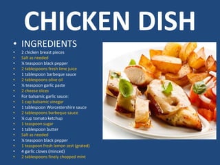 CHICKEN DISH
• INGREDIENTS
• 2 chicken breast pieces
• Salt as needed
• ¼ teaspoon black pepper
• 2 tablespoons fresh lime juice
• 1 tablespoon barbeque sauce
• 2 tablespoons olive oil
• ½ teaspoon garlic paste
• 2 cheese slices
• For balsamic garlic sauce:
• 1 cup balsamic vinegar
• 1 tablespoon Worcestershire sauce
• 2 tablespoons barbeque sauce
• ¼ cup tomato ketchup
• 1 teaspoon sugar
• 1 tablespoon butter
• Salt as needed
• ¼ teaspoon black pepper
• 1 teaspoon fresh lemon zest (grated)
• 4 garlic cloves (minced)
• 2 tablespoons finely chopped mint
 