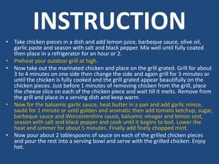 INSTRUCTION
• Take chicken pieces in a dish and add lemon juice, barbeque sauce, olive oil,
garlic paste and season with salt and black pepper. Mix well until fully coated
then place in a refrigerator for an hour or 2.
• Preheat your outdoor grill at high.
• Now take out the marinated chicken and place on the grill grated. Grill for about
3 to 4 minutes on one side then change the side and again grill for 3 minutes or
until the chicken is fully cooked and the grill grated appear beautifully on the
chicken pieces. Just before 1 minutes of removing chicken from the grill, place
the cheese slice on each of the chicken piece and wait till it melts. Remove from
the grill and place in a serving dish and keep warm.
• Now for the balsamic garlic sauce, heat butter in a pan and add garlic mince,
sauté for 1 minute or until golden and aromatic then add tomato ketchup, sugar,
barbeque sauce and Worcestershire sauce, balsamic vinegar and lemon zest,
season with salt and black pepper and cook until it begins to boil. Lower the
heat and simmer for about 5 minutes. Finally add finely chopped mint.
• Now pour about 2 tablespoons of sauce on each of the grilled chicken pieces
and pour the rest into a serving bowl and serve with the grilled chicken. Enjoy
hot.
 