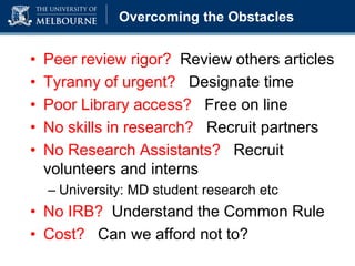 Overcoming the Obstacles
• Peer review rigor? Review others articles
• Tyranny of urgent? Designate time
• Poor Library access? Free on line
• No skills in research? Recruit partners
• No Research Assistants? Recruit
volunteers and interns
– University: MD student research etc
• No IRB? Understand the Common Rule
• Cost? Can we afford not to?
 
