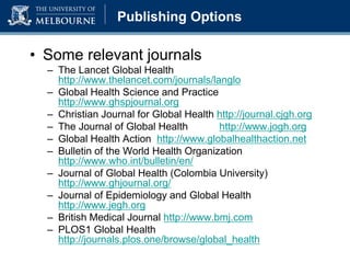 Publishing Options
• Some relevant journals
– The Lancet Global Health
http://www.thelancet.com/journals/langlo
– Global Health Science and Practice
http://www.ghspjournal.org
– Christian Journal for Global Health http://journal.cjgh.org
– The Journal of Global Health http://www.jogh.org
– Global Health Action http://www.globalhealthaction.net
– Bulletin of the World Health Organization
http://www.who.int/bulletin/en/
– Journal of Global Health (Colombia University)
http://www.ghjournal.org/
– Journal of Epidemiology and Global Health
http://www.jegh.org
– British Medical Journal http://www.bmj.com
– PLOS1 Global Health
http://journals.plos.one/browse/global_health
 