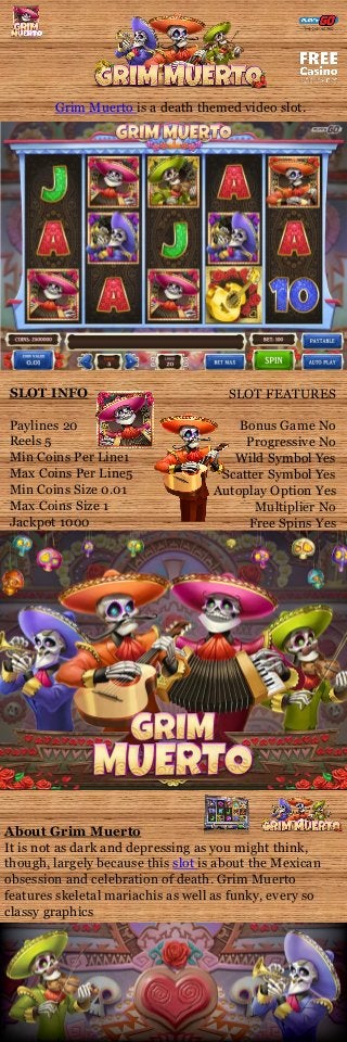 Grim Muerto is a death themed video slot.
SLOT INFO
Paylines 20
Reels 5
Min Coins Per Line1
Max Coins Per Line5
Min Coins Size 0.01
Max Coins Size 1
Jackpot 1000
SLOT FEATURES
Bonus Game No
Progressive No
Wild Symbol Yes
Scatter Symbol Yes
Autoplay Option Yes
Multiplier No
Free Spins Yes
About Grim Muerto
It is not as dark and depressing as you might think,
though, largely because this slot is about the Mexican
obsession and celebration of death. Grim Muerto
features skeletal mariachis as well as funky, every so
classy graphics
 
