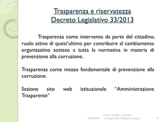 Trasparenza e riservatezza
Decreto Legislativo 33/2013
10
Trasparenza come intervento da parte del cittadino,
ruolo attivo di quest’ultimo per contribuire al cambiamento
organizzativo sotteso a tutta la normativa in materia di
prevenzione alla corruzione.
Trasparenza come mezzo fondamentale di prevenzione alla
corruzione.
Sezione sito web istituzionale “Amministrazione
Trasparente”
02/07/2015
A cura di Mario Grimaldi -
mario.grimaldi.743@istruzione.it
 