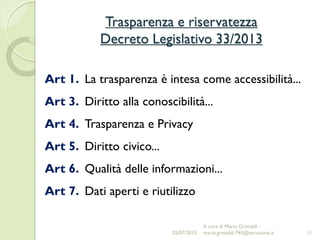 Trasparenza e riservatezza
Decreto Legislativo 33/2013
11
Art 1. La trasparenza è intesa come accessibilità...
Art 3. Diritto alla conoscibilità...
Art 4. Trasparenza e Privacy
Art 5. Diritto civico...
Art 6. Qualità delle informazioni...
Art 7. Dati aperti e riutilizzo
02/07/2015
A cura di Mario Grimaldi -
mario.grimaldi.743@istruzione.it
 