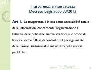 Trasparenza e riservatezza
Decreto Legislativo 33/2013
12
Art 1. La trasparenza è intesa come accessibilità totale
delle informazioni concernenti l'organizzazione e
l'attivita' delle pubbliche amministrazioni, allo scopo di
favorire forme diffuse di controllo sul perseguimento
delle funzioni istituzionali e sull'utilizzo delle risorse
pubbliche.
02/07/2015
A cura di Mario Grimaldi -
mario.grimaldi.743@istruzione.it
 