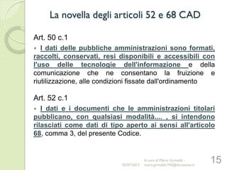 Art. 50 c.1
 I dati delle pubbliche amministrazioni sono formati,
raccolti, conservati, resi disponibili e accessibili con
l'uso delle tecnologie dell'informazione e della
comunicazione che ne consentano la fruizione e
riutilizzazione, alle condizioni fissate dall'ordinamento
Art. 52 c.1
 I dati e i documenti che le amministrazioni titolari
pubblicano, con qualsiasi modalità.... , si intendono
rilasciati come dati di tipo aperto ai sensi all'articolo
68, comma 3, del presente Codice.
15
La novella degli articoli 52 e 68 CAD
02/07/2015
A cura di Mario Grimaldi -
mario.grimaldi.743@istruzione.it
 