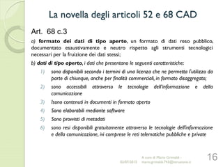 Art. 68 c.3
a) formato dei dati di tipo aperto, un formato di dati reso pubblico,
documentato esaustivamente e neutro rispetto agli strumenti tecnologici
necessari per la fruizione dei dati stessi;
b) dati di tipo aperto, i dati che presentano le seguenti caratteristiche:
1) sono disponibili secondo i termini di una licenza che ne permetta l'utilizzo da
parte di chiunque, anche per finalità commerciali, in formato disaggregato;
2) sono accessibili attraverso le tecnologie dell’informazione e della
comunicazione
3) Isono contenuti in documenti in formato aperto
4) Sono elaborabili mediante software
5) Sono provvisti di metadati
6) sono resi disponibili gratuitamente attraverso le tecnologie dell'informazione
e della comunicazione, ivi comprese le reti telematiche pubbliche e private
16
La novella degli articoli 52 e 68 CAD
02/07/2015
A cura di Mario Grimaldi -
mario.grimaldi.743@istruzione.it
 