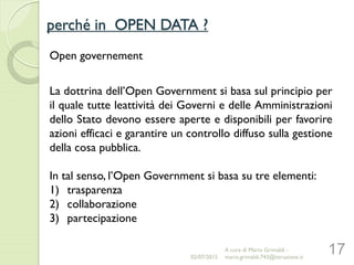 perché in OPEN DATA ?
17
Open governement
La dottrina dell’Open Government si basa sul principio per
il quale tutte leattività dei Governi e delle Amministrazioni
dello Stato devono essere aperte e disponibili per favorire
azioni efficaci e garantire un controllo diffuso sulla gestione
della cosa pubblica.
In tal senso, l’Open Government si basa su tre elementi:
1) trasparenza
2) collaborazione
3) partecipazione
02/07/2015
A cura di Mario Grimaldi -
mario.grimaldi.743@istruzione.it
 
