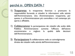 perché in OPEN DATA ?
18
1) Trasparenza: la trasparenza favorisce e promuove la
responsabilità fornendo ai cittadini le informazioni sulle attività
dell’Amministrazione. Una Amministrazione trasparente, per
questo, è un’Amministrazione più controllata e nel contempo più
aperta e affidabile.
1) Collaborazione: la partecipazione dei cittadini alle scelte della
Pubblica Amministrazione aumenta l’efficacia dell’azione
amministrativa e migliora la qualità delle decisioni
dell’Amministrazione.
2) Partecipazione: la collaborazione vede un coinvolgimento
diretto dei cittadini nelle attività dell'Amministrazione
02/07/2015
A cura di Mario Grimaldi -
mario.grimaldi.743@istruzione.it
 