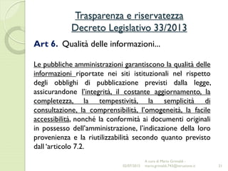 Trasparenza e riservatezza
Decreto Legislativo 33/2013
21
Art 6. Qualità delle informazioni...
Le pubbliche amministrazioni garantiscono la qualità delle
informazioni riportate nei siti istituzionali nel rispetto
degli obblighi di pubblicazione previsti dalla legge,
assicurandone l’integrità, il costante aggiornamento, la
completezza, la tempestività, la semplicità di
consultazione, la comprensibilità, l’omogeneità, la facile
accessibilità, nonché la conformità ai documenti originali
in possesso dell’amministrazione, l’indicazione della loro
provenienza e la riutilizzabilità secondo quanto previsto
dall ‘articolo 7.2.
02/07/2015
A cura di Mario Grimaldi -
mario.grimaldi.743@istruzione.it
 