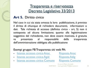 Trasparenza e riservatezza
Decreto Legislativo 33/2013
22
Art 5. Diritto civico
Nel caso in cui sia stata omessa la loro pubblicazione, è previsto
il diritto di chiunque di richiedere documenti, informazioni o
dati. Tale richiesta di accesso (definito civico - art, 5) non è
sottoposta ad alcuna limitazione; quanto alla legittimazione
soggettiva del richiedente, non deve essere motivata, è gratuita
va presentata al responsabile della trasparenza
dell’amministrazione obbligata alla pubblicazione
Esempi gruppo FB Trasparenza siti web PA:
- Istanza accesso civico Anac Risposta Anac
- Istanza accesso civico Agid Risposta Adig
- Istanza accesso civico Comune Risposta Comune
02/07/2015
A cura di Mario Grimaldi -
mario.grimaldi.743@istruzione.it
 