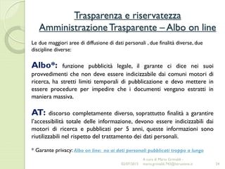 Trasparenza e riservatezza
AmministrazioneTrasparente – Albo on line
24
Le due maggiori aree di diffusione di dati personali , due finalità diverse, due
discipline diverse:
Albo*: funzione pubblicità legale, il garante ci dice nei suoi
provvedimenti che non deve essere indicizzabile dai comuni motori di
ricerca, ha stretti limiti temporali di pubblicazione e devo mettere in
essere procedure per impedire che i documenti vengano estratti in
maniera massiva.
AT: discorso completamente diverso, soprattutto finalità a garantire
l’accessibilità totale delle informazione, devono essere indicizzabili dai
motori di ricerca e pubblicati per 5 anni, queste informazioni sono
riutilizzabili nel rispetto del trattamento dei dati personali.
* Garante privacy: Albo on line: no ai dati personali pubblicati troppo a lungo
02/07/2015
A cura di Mario Grimaldi -
mario.grimaldi.743@istruzione.it
 