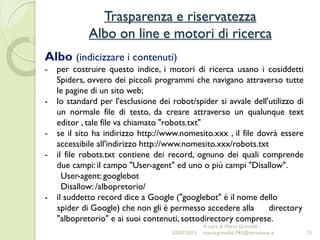Trasparenza e riservatezza
Albo on line e motori di ricerca
25
Albo (indicizzare i contenuti)
- per costruire questo indice, i motori di ricerca usano i cosiddetti
Spiders, ovvero dei piccoli programmi che navigano attraverso tutte
le pagine di un sito web;
- lo standard per l'esclusione dei robot/spider si avvale dell'utilizzo di
un normale file di testo, da creare attraverso un qualunque text
editor , tale file va chiamato "robots.txt"
- se il sito ha indirizzo http://www.nomesito.xxx , il file dovrà essere
accessibile all'indirizzo http://www.nomesito.xxx/robots.txt
- il file robots.txt contiene dei record, ognuno dei quali comprende
due campi: il campo "User-agent" ed uno o più campi "Disallow".
User-agent: googlebot
Disallow: /albopretorio/
- il suddetto record dice a Google ("googlebot" è il nome dello
spider di Google) che non gli è permesso accedere alla directory
"albopretorio" e ai suoi contenuti, sottodirectory comprese.
02/07/2015
A cura di Mario Grimaldi -
mario.grimaldi.743@istruzione.it
 