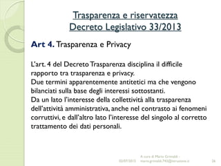 Trasparenza e riservatezza
Decreto Legislativo 33/2013
26
Art 4. Trasparenza e Privacy
L’art. 4 del DecretoTrasparenza disciplina il difficile
rapporto tra trasparenza e privacy.
Due termini apparentemente antitetici ma che vengono
bilanciati sulla base degli interessi sottostanti.
Da un lato l’interesse della collettività alla trasparenza
dell’attività amministrativa, anche nel contrasto ai fenomeni
corruttivi, e dall’altro lato l’interesse del singolo al corretto
trattamento dei dati personali.
02/07/2015
A cura di Mario Grimaldi -
mario.grimaldi.743@istruzione.it
 