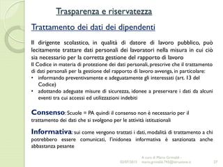 Trasparenza e riservatezza
27
Trattamento dei dati dei dipendenti
Il dirigente scolastico, in qualità di datore di lavoro pubblico, può
lecitamente trattare dati personali dei lavoratori nella misura in cui ciò
sia necessario per la corretta gestione del rapporto di lavoro
Il Codice in materia di protezione dei dati personali, prescrive che il trattamento
di dati personali per la gestione del rapporto di lavoro avvenga, in particolare:
• informando preventivamente e adeguatamente gli interessati (art. 13 del
Codice)
• adottando adeguate misure di sicurezza, idonee a preservare i dati da alcuni
eventi tra cui accessi ed utilizzazioni indebiti
Consenso: Scuole = PA quindi il consenso non è necessario per il
trattamento dei dati che si svolgono per le attività istituzionali
Informativa: sui come vengono trattati i dati, modalità di trattamento a chi
potrebbero essere comunicati, l’inidonea informativa è sanzionata anche
abbastanza pesante
02/07/2015
A cura di Mario Grimaldi -
mario.grimaldi.743@istruzione.it
 
