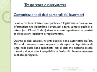 Trasparenza e riservatezza
28
Comunicazione di dati personali dei lavoratori
I casi in cui l’amministrazione pubblica è legittimata a comunicare
informazioni che riguardano i lavoratori a terzi, soggetti pubblici o
privati (art. 19 del Codice) devono essere esplicitamente previsti
da disposizioni legislative o regolamentari.
Quanto ai dati sensibili, gli enti pubblici sono autorizzati dall'art.
20 t.u. al trattamento solo se previsto da espressa disposizione di
legge nella quale sono specificati i tipi di dati che possono essere
trattati e di operazioni eseguibili e le finalità di rilevante interesse
pubblico perseguite.
02/07/2015
A cura di Mario Grimaldi -
mario.grimaldi.743@istruzione.it
 
