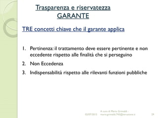 Trasparenza e riservatezza
GARANTE
29
TRE concetti chiave che il garante applica
1. Pertinenza: il trattamento deve essere pertinente e non
eccedente rispetto alle finalità che si perseguino
2. Non Eccedenza
3. Indispensabilità rispetto alle rilevanti funzioni pubbliche
02/07/2015
A cura di Mario Grimaldi -
mario.grimaldi.743@istruzione.it
 