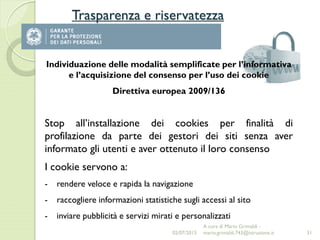 Trasparenza e riservatezza
31
Individuazione delle modalità semplificate per l’informativa
e l’acquisizione del consenso per l’uso dei cookie
Direttiva europea 2009/136
Stop all’installazione dei cookies per finalità di
profilazione da parte dei gestori dei siti senza aver
informato gli utenti e aver ottenuto il loro consenso
I cookie servono a:
- rendere veloce e rapida la navigazione
- raccogliere informazioni statistiche sugli accessi al sito
- inviare pubblicità e servizi mirati e personalizzati
02/07/2015
A cura di Mario Grimaldi -
mario.grimaldi.743@istruzione.it
 