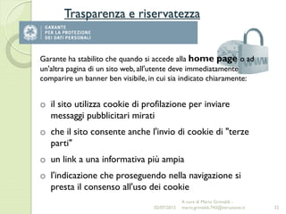 Trasparenza e riservatezza
32
Garante ha stabilito che quando si accede alla home page o ad
un'altra pagina di un sito web, all'utente deve immediatamente
comparire un banner ben visibile, in cui sia indicato chiaramente:
o il sito utilizza cookie di profilazione per inviare
messaggi pubblicitari mirati
o che il sito consente anche l'invio di cookie di "terze
parti"
o un link a una informativa più ampia
o l'indicazione che proseguendo nella navigazione si
presta il consenso all'uso dei cookie
02/07/2015
A cura di Mario Grimaldi -
mario.grimaldi.743@istruzione.it
 