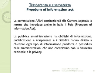 Trasparenza e riservatezza
Freedom of information act
35
La commissione Affari costituzionali alla Camera approva la
norma che introduce anche in Italia il Foia (Freedom of
Information Act).
La pubblica amministrazione ha obblighi di informazione,
pubblicazione e trasparenza e i cittadini hanno diritto a
chiedere ogni tipo di informazione prodotta e posseduta
dalle amministrazioni che non contrastino con la sicurezza
nazionale o la privacy.
02/07/2015
A cura di Mario Grimaldi -
mario.grimaldi.743@istruzione.it
 