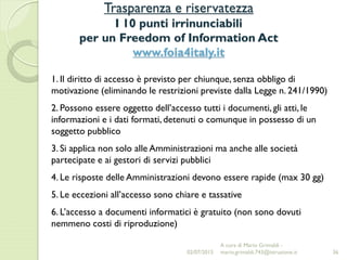 Trasparenza e riservatezza
I 10 punti irrinunciabili
per un Freedom of Information Act
www.foia4italy.it
36
1. Il diritto di accesso è previsto per chiunque, senza obbligo di
motivazione (eliminando le restrizioni previste dalla Legge n. 241/1990)
2. Possono essere oggetto dell’accesso tutti i documenti, gli atti, le
informazioni e i dati formati, detenuti o comunque in possesso di un
soggetto pubblico
3. Si applica non solo alle Amministrazioni ma anche alle società
partecipate e ai gestori di servizi pubblici
4. Le risposte delle Amministrazioni devono essere rapide (max 30 gg)
5. Le eccezioni all’accesso sono chiare e tassative
6. L’accesso a documenti informatici è gratuito (non sono dovuti
nemmeno costi di riproduzione)
02/07/2015
A cura di Mario Grimaldi -
mario.grimaldi.743@istruzione.it
 