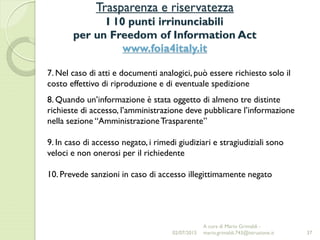Trasparenza e riservatezza
I 10 punti irrinunciabili
per un Freedom of Information Act
www.foia4italy.it
37
7. Nel caso di atti e documenti analogici, può essere richiesto solo il
costo effettivo di riproduzione e di eventuale spedizione
8. Quando un’informazione è stata oggetto di almeno tre distinte
richieste di accesso, l’amministrazione deve pubblicare l’informazione
nella sezione “AmministrazioneTrasparente”
9. In caso di accesso negato, i rimedi giudiziari e stragiudiziali sono
veloci e non onerosi per il richiedente
10. Prevede sanzioni in caso di accesso illegittimamente negato
02/07/2015
A cura di Mario Grimaldi -
mario.grimaldi.743@istruzione.it
 