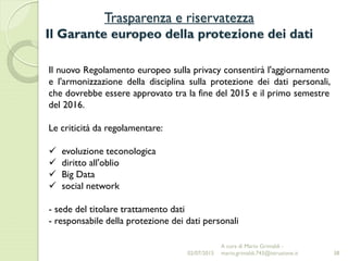 Trasparenza e riservatezza
Il Garante europeo della protezione dei dati
38
Il nuovo Regolamento europeo sulla privacy consentirà l'aggiornamento
e l'armonizzazione della disciplina sulla protezione dei dati personali,
che dovrebbe essere approvato tra la fine del 2015 e il primo semestre
del 2016.
Le criticità da regolamentare:
 evoluzione teconologica
 diritto all'oblio
 Big Data
 social network
- sede del titolare trattamento dati
- responsabile della protezione dei dati personali
02/07/2015
A cura di Mario Grimaldi -
mario.grimaldi.743@istruzione.it
 