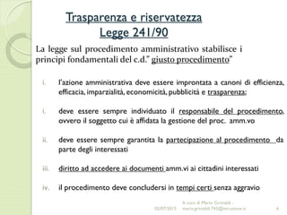 Trasparenza e riservatezza
Legge 241/90
6
La legge sul procedimento amministrativo stabilisce i
principi fondamentali del c.d.” giusto procedimento”
i. l’azione amministrativa deve essere improntata a canoni di efficienza,
efficacia, imparzialità, economicità, pubblicità e trasparenza;
i. deve essere sempre individuato il responsabile del procedimento,
ovvero il soggetto cui è affidata la gestione del proc. amm.vo
ii. deve essere sempre garantita la partecipazione al procedimento da
parte degli interessati
iii. diritto ad accedere ai documenti amm.vi ai cittadini interessati
iv. il procedimento deve concludersi in tempi certi senza aggravio
02/07/2015
A cura di Mario Grimaldi -
mario.grimaldi.743@istruzione.it
 