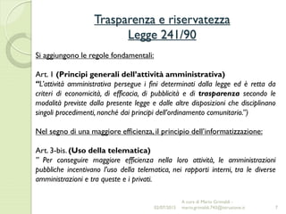 Trasparenza e riservatezza
Legge 241/90
7
Si aggiungono le regole fondamentali:
Art. 1 (Principi generali dell’attività amministrativa)
“L’attività amministrativa persegue i fini determinati dalla legge ed è retta da
criteri di economicità, di efficacia, di pubblicità e di trasparenza secondo le
modalità previste dalla presente legge e dalle altre disposizioni che disciplinano
singoli procedimenti, nonché dai principi dell’ordinamento comunitario.”)
Nel segno di una maggiore efficienza, il principio dell’informatizzazione:
Art. 3-bis. (Uso della telematica)
” Per conseguire maggiore efficienza nella loro attività, le amministrazioni
pubbliche incentivano l’uso della telematica, nei rapporti interni, tra le diverse
amministrazioni e tra queste e i privati.
02/07/2015
A cura di Mario Grimaldi -
mario.grimaldi.743@istruzione.it
 