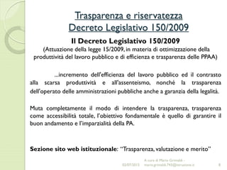 Trasparenza e riservatezza
Decreto Legislativo 150/2009
8
Il Decreto Legislativo 150/2009
(Attuazione della legge 15/2009, in materia di ottimizzazione della
produttività del lavoro pubblico e di efficienza e trasparenza delle PPAA)
...incremento dell'efficienza del lavoro pubblico ed il contrasto
alla scarsa produttività e all'assenteismo, nonché la trasparenza
dell'operato delle amministrazioni pubbliche anche a garanzia della legalità.
Muta completamente il modo di intendere la trasparenza, trasparenza
come accessibilità totale, l’obiettivo fondamentale è quello di garantire il
buon andamento e l’imparzialità della PA.
Sezione sito web istituzionale: “Trasparenza, valutazione e merito”
02/07/2015
A cura di Mario Grimaldi -
mario.grimaldi.743@istruzione.it
 