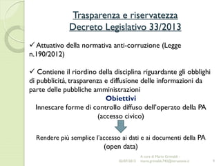 Trasparenza e riservatezza
Decreto Legislativo 33/2013
9
 Attuativo della normativa anti-corruzione (Legge
n.190/2012)
 Contiene il riordino della disciplina riguardante gli obblighi
di pubblicità, trasparenza e diffusione delle informazioni da
parte delle pubbliche amministrazioni
Obiettivi
Innescare forme di controllo diffuso dell’operato della PA
(accesso civico)
Rendere più semplice l’accesso ai dati e ai documenti della PA
(open data)
02/07/2015
A cura di Mario Grimaldi -
mario.grimaldi.743@istruzione.it
 