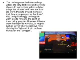 •    The clothing worn in Grime and rap
    videos are very deliberate and carefully
    chosen. In more grime videos, a lot of
    things like ‘airmax’ and ‘new era’ hats
    are worn, this is to try and insinuate
    that they are a gangster or 'hardman'.
    Also things like baggy clothing are
    worn also to reiterate the point of
    them being gangster. However, this can
    work the opposite way also, as rappers
    such as Devlin where expensive retro
    clothing like 'Lyle and Scott' to show
    his wealth and "swagger".
 