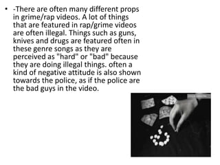 • -There are often many different props
  in grime/rap videos. A lot of things
  that are featured in rap/grime videos
  are often illegal. Things such as guns,
  knives and drugs are featured often in
  these genre songs as they are
  perceived as "hard" or "bad" because
  they are doing illegal things. often a
  kind of negative attitude is also shown
  towards the police, as if the police are
  the bad guys in the video.
 