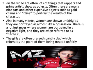 • -In the video are often lots of things that rappers and
  grime artists show as objects. Often there are many
  nice cars and other expensive objects such as gold
  chains and "bling" to portray the wealth of the
  character.
• Also in many videos, women are shown unfairly, as
  they are portrayed as almost like a possession. There is
  a lot instances where women are portrayed in a
  negative light, and they are often referred to as
  "bitches".
• The girls are often dressed scantily clad which
  reiterates the point of them being treated unfairly
 