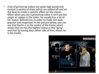 • A lot of grime/rap videos are quite high paced and
  contain a variety of shots which are edited off and on
  the beat to create a specific effect on the viewer.
  Often when you see a grime/rap video it isn't just the
  singer or rapper in the video, he usually has a lot of
  his 'mates' behind him, in order to make him look
  popular and respected. In the picture below, you can
  see that Devlin is in the centre of the frame which
  shows that he has the highest status in the "gang"
  and that by having boys either side of him, shows he
  is the leader.
 