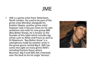 JME
• JME is a grime artist from Tottenham,
  North London. He used to be part of the
  grime crew Meridian alongside his
  brother Skepta, another grime artist
  however now is focuses more on his solo
  ambitions also with his new group BBK
  (Boy Better Know), he is known as the
  founder of this label which includes big
  artists such as Wiley and Frisco as well as
  DJ Maximum. ‘Boy Better Know’ is a
  catchphrase made by another artist in
  the grime genre named Big H. JME has
  come into sight on many grime DVD’s
  including Practice Hours where
  Bossman, Big H and JME did a freestyle
  over the beat to his hit single 'Serious'.
 