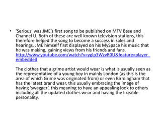 • 'Serious' was JME’s first song to be published on MTV Base and
  Channel U. Both of these are well known television stations, this
  therefore helped the song to become a success in sales and
  hearings. JME himself first displayed on his MySpace his music that
  he was making, gaining views from his friends and fans.
  http://www.youtube.com/watch?v=ygIp3WzvR0U&feature=player_
  embedded
  The clothes that a grime artist would wear is what is usually seen as
  the representative of a young boy in mainly London (as this is the
  area of which Grime was originated from) or even Birmingham that
  has the latest brand wear, this usually embracing the image of
  having ‘swagger’, this meaning to have an appealing look to others
  including all the updated clothes wear and having the likeable
  personality.
 