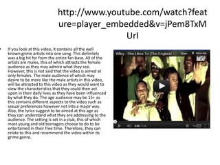 http://www.youtube.com/watch?feat
                               ure=player_embedded&v=jPem8TxM
                                              UrI
•   If you look at this video, it contains all the well
    known grime artists into one song. This definitely
    was a big hit for from the entire fan base. All of the
    artists are males, this of which attracts the female
    audience as they may admire what they see.
    However, this is not said that the video is aimed at
    only females. The male audience of which may
    desire to be more like the male artists in this video,
    will be attracted to this video as they would want to
    view the characteristics that they could then act
    upon in their daily lives as they have been influenced
    by what they do. The age audience may be 15+ as
    this contains different aspects to the video such as
    sexual preferences however not into a major way.
    Also, the lyrics suggest to be aimed at this age as
    they can understand what they are addressing to the
    audience. The setting is set in a club, this of which
    most young and old teenagers choose to do to be
    entertained in their free time. Therefore, they can
    relate to this and recommend the video within its
    grime genre.
 