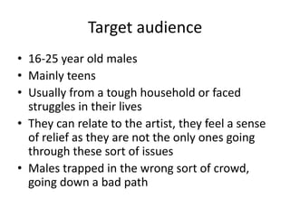 Target audience
• 16-25 year old males
• Mainly teens
• Usually from a tough household or faced
  struggles in their lives
• They can relate to the artist, they feel a sense
  of relief as they are not the only ones going
  through these sort of issues
• Males trapped in the wrong sort of crowd,
  going down a bad path
 