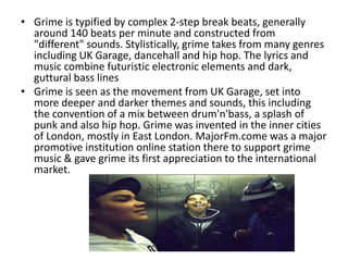 • Grime is typified by complex 2-step break beats, generally
  around 140 beats per minute and constructed from
  "different" sounds. Stylistically, grime takes from many genres
  including UK Garage, dancehall and hip hop. The lyrics and
  music combine futuristic electronic elements and dark,
  guttural bass lines
• Grime is seen as the movement from UK Garage, set into
  more deeper and darker themes and sounds, this including
  the convention of a mix between drum'n'bass, a splash of
  punk and also hip hop. Grime was invented in the inner cities
  of London, mostly in East London. MajorFm.come was a major
  promotive institution online station there to support grime
  music & gave grime its first appreciation to the international
  market.
 