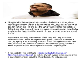 • This genre has been exposed by a number of television stations, these
  including Channel U, (which is now known as AKA), Logan Sama's show on
  London station Kiss FM, and also the BBC’s youth oriented radio station
  1xtra; these of which most young teenagers enjoy watching as they display
  maybe similar things that they want to do as a career or sometime in their
  future.
    Dizzee Rascal and Wiley, both members of Roll Deep (Roll Deep are a MOBO
    Award-nominated London based grime music group). They were established in
    2002, by a group of MC’s including Wiley and Dizzee Rascal (who have both since
    left). Both artists are closely associated with the modernised group, Boy Better
    Know. Boy Better know is a British grime label within the grime genre.


•   It was created by Jme and Skepta - http://www.boybetterknow.co.uk/
    http://www.grimepedia.co.uk is a website of which gives an insight to what grime
    is as well as information about the different artists, DJs and producers.
 