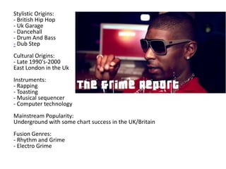Stylistic Origins:
- British Hip Hop
- Uk Garage
- Dancehall
- Drum And Bass
- Dub Step
Cultural Origins:
- Late 1990's-2000
East London in the Uk
Instruments:
- Rapping
- Toasting
- Musical sequencer
- Computer technology
Mainstream Popularity:
Underground with some chart success in the UK/Britain
Fusion Genres:
- Rhythm and Grime
- Electro Grime
 