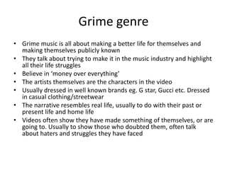 Grime genre
• Grime music is all about making a better life for themselves and
  making themselves publicly known
• They talk about trying to make it in the music industry and highlight
  all their life struggles
• Believe in ‘money over everything’
• The artists themselves are the characters in the video
• Usually dressed in well known brands eg. G star, Gucci etc. Dressed
  in casual clothing/streetwear
• The narrative resembles real life, usually to do with their past or
  present life and home life
• Videos often show they have made something of themselves, or are
  going to. Usually to show those who doubted them, often talk
  about haters and struggles they have faced
 