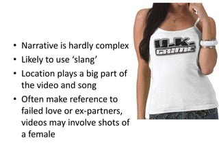 • Narrative is hardly complex
• Likely to use ‘slang’
• Location plays a big part of
  the video and song
• Often make reference to
  failed love or ex-partners,
  videos may involve shots of
  a female
 