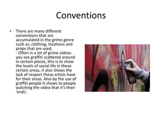 Conventions
• There are many different
  conventions that are
  accumulated in the grime genre
  such as; clothing, locations and
  props that are used.
  - Often in a lot of grime videos
  you see graffiti scattered around
  in certain places, this is to show
  the levels of social life in these
  certain areas, it also shows the
  lack of respect these artists have
  for their areas. Also by the use of
  graffiti people it shows to people
  watching the video that it's their
  'ends'.
 