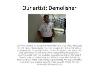 Our artist: Demolisher




Our new artist is a 16 year old male from our local area, who goes
 by the name ‘Demolisher’, he is an unsigned grime artist with a
song recorded to a professional quality. As a group, we knew him
  and were familiar with him so we thought this would make it
 easier to work with him and stay in contact with him. We asked
  him via a social networking site; twitter. He responded within
hours and was more than happy to participate. We explained the
   project to him, and are soon to meet up with him to further
                     discuss the video concept
 